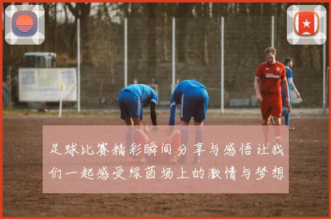 足球比赛精彩瞬间分享与感悟让我们一起感受绿茵场上的激情与梦想