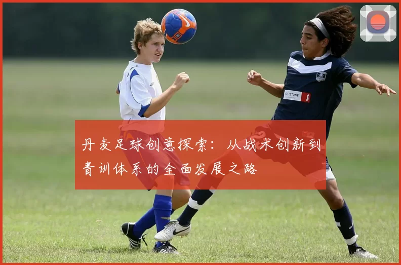 丹麦足球创意探索：从战术创新到青训体系的全面发展之路