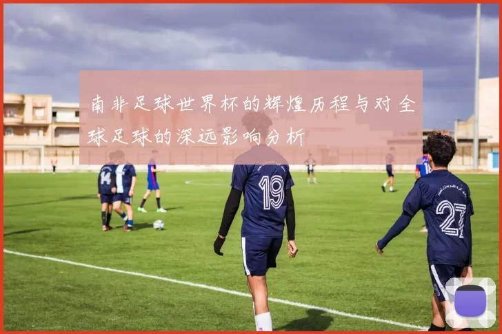 南非足球世界杯的辉煌历程与对全球足球的深远影响分析