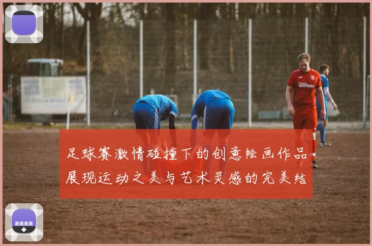 足球赛激情碰撞下的创意绘画作品展现运动之美与艺术灵感的完美结合